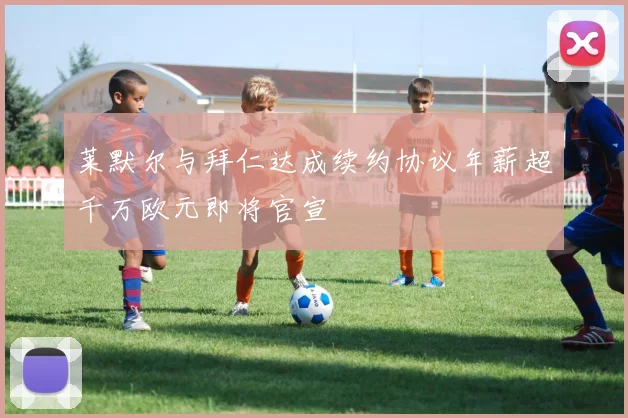 莱默尔与拜仁达成续约协议年薪超千万欧元即将官宣