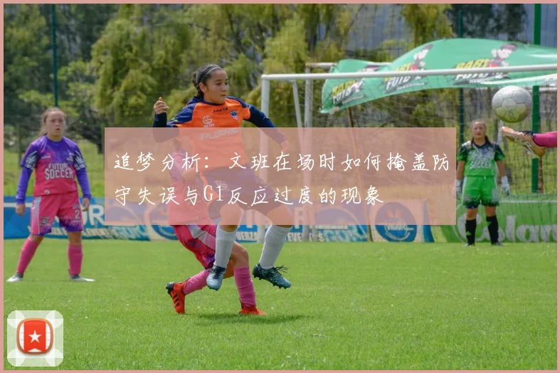 追梦分析：文班在场时如何掩盖防守失误与G1反应过度的现象