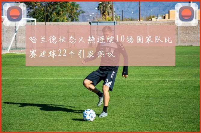 哈兰德状态火热连续10场国家队比赛进球22个引发热议