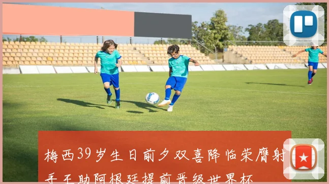 梅西39岁生日前夕双喜降临荣膺射手王助阿根廷提前晋级世界杯