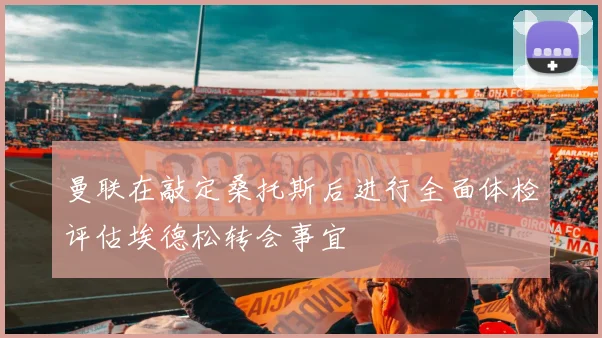 曼联在敲定桑托斯后进行全面体检评估埃德松转会事宜