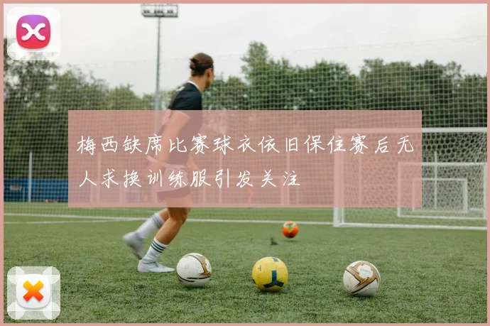 梅西缺席比赛球衣依旧保住赛后无人求换训练服引发关注