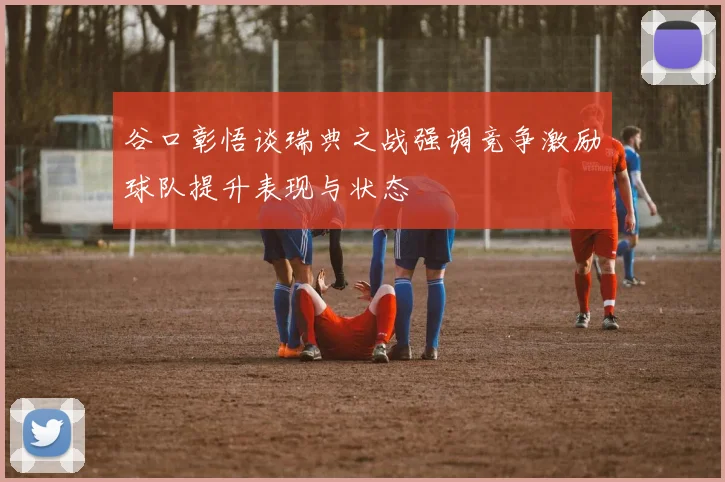 谷口彰悟谈瑞典之战强调竞争激励球队提升表现与状态