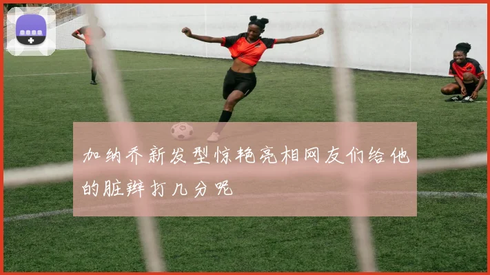 加纳乔新发型惊艳亮相网友们给他的脏辫打几分呢
