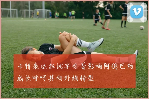 卡特表达担忧字母哥影响阿德巴约成长呼吁其向外线转型