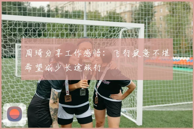 周琦分享工作感悟：飞行疲惫不堪希望减少长途旅行