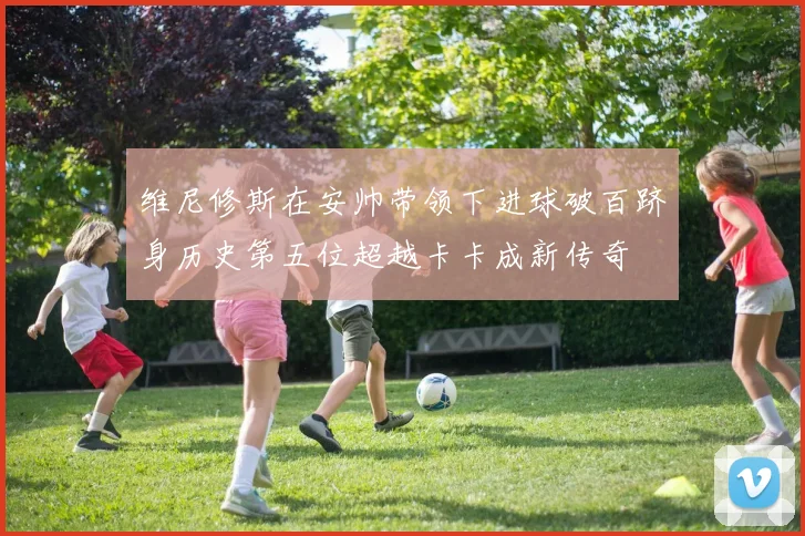 维尼修斯在安帅带领下进球破百跻身历史第五位超越卡卡成新传奇