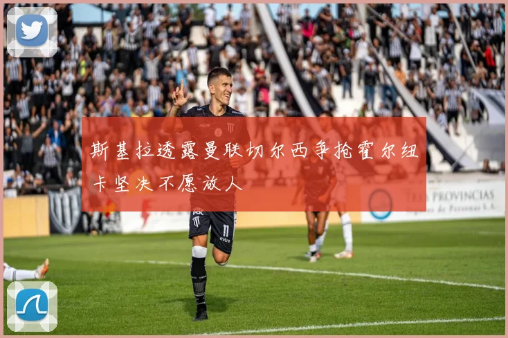 斯基拉透露曼联切尔西争抢霍尔纽卡坚决不愿放人