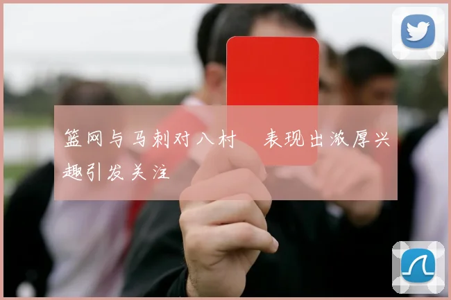 篮网与马刺对八村塁表现出浓厚兴趣引发关注