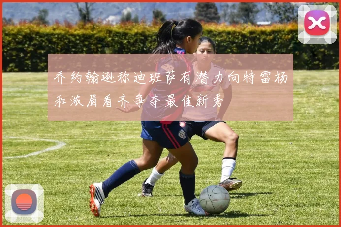 乔约翰逊称迪班萨有潜力向特雷杨和浓眉看齐争夺最佳新秀