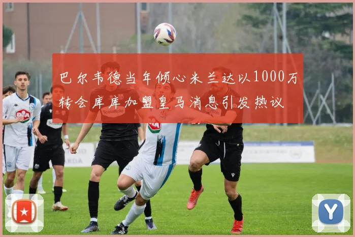 巴尔韦德当年倾心米兰达以1000万转会库库加盟皇马消息引发热议