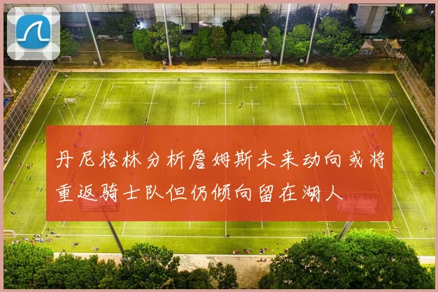 丹尼格林分析詹姆斯未来动向或将重返骑士队但仍倾向留在湖人