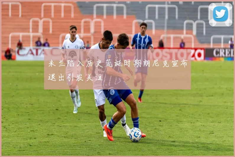 米兰陷入历史荒诞时期朗尼克宣布退出引发关注
