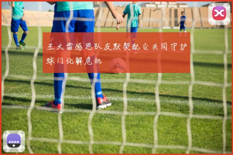 王大雷感恩队友默契配合共同守护球门化解危机
